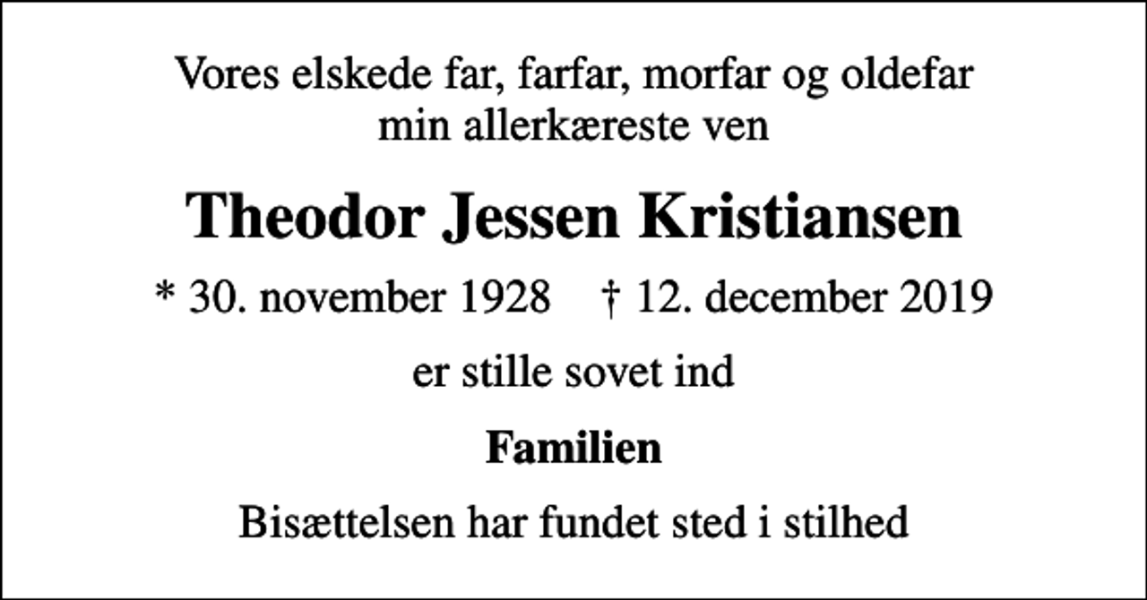 <p>Vores elskede far, farfar, morfar og oldefar min allerkæreste ven<br />Theodor Jessen Kristiansen<br />* 30. november 1928 ✝ 12. december 2019<br />er stille sovet ind<br />Familien<br />Bisættelsen har fundet sted i stilhed</p>