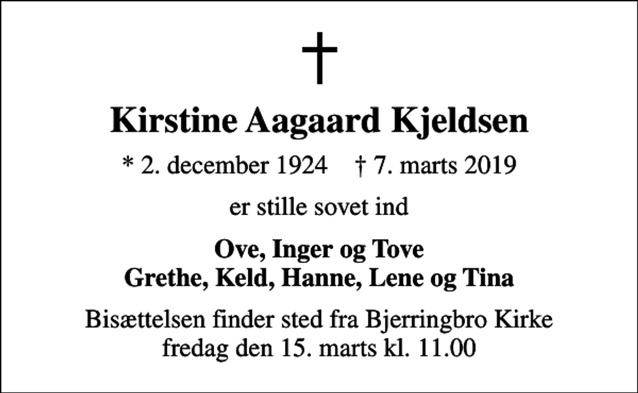 <p>Kirstine Aagaard Kjeldsen<br />* 2. december 1924 ✝ 7. marts 2019<br />er stille sovet ind<br />Ove, Inger og Tove Grethe, Keld, Hanne, Lene og Tina<br />Bisættelsen finder sted fra Bjerringbro Kirke fredag den 15. marts kl. 11.00</p>