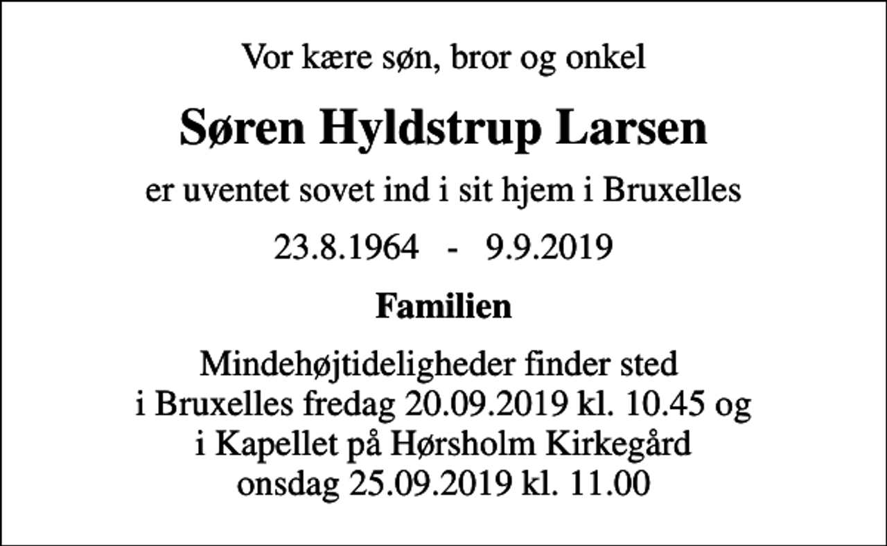 <p>Vor kære søn, bror og onkel<br />Søren Hyldstrup Larsen<br />er uventet sovet ind i sit hjem i Bruxelles<br />23.8.1964 - 9.9.2019<br />Familien<br />Højtideligheden finder sted fra Hørsholm Kirkegårds Kapel onsdag den 25. september kl. 11.00<br />Mindehøjtideligheder finder sted i Bruxelles fredag 20.09.2019 kl. 10.45 og i Kapellet på Hørsholm Kirkegård onsdag 25.09.2019 kl. 11.00</p>