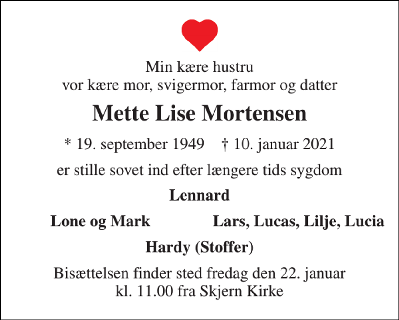<p>Min kære hustru vor kære mor, svigermor, farmor og datter<br />Mette Lise Mortensen<br />*​ 19. september 1949​ †​ 10. januar 2021<br />er stille sovet ind efter længere tids sygdom<br />Lennard<br />Lone og Mark<br />Lars, Lucas, Lilje, Lucia<br />Hardy (Stoffer)<br />Bisættelsen​ finder sted fredag den 22. januar​ kl. 11.00 fra Skjern Kirke</p>