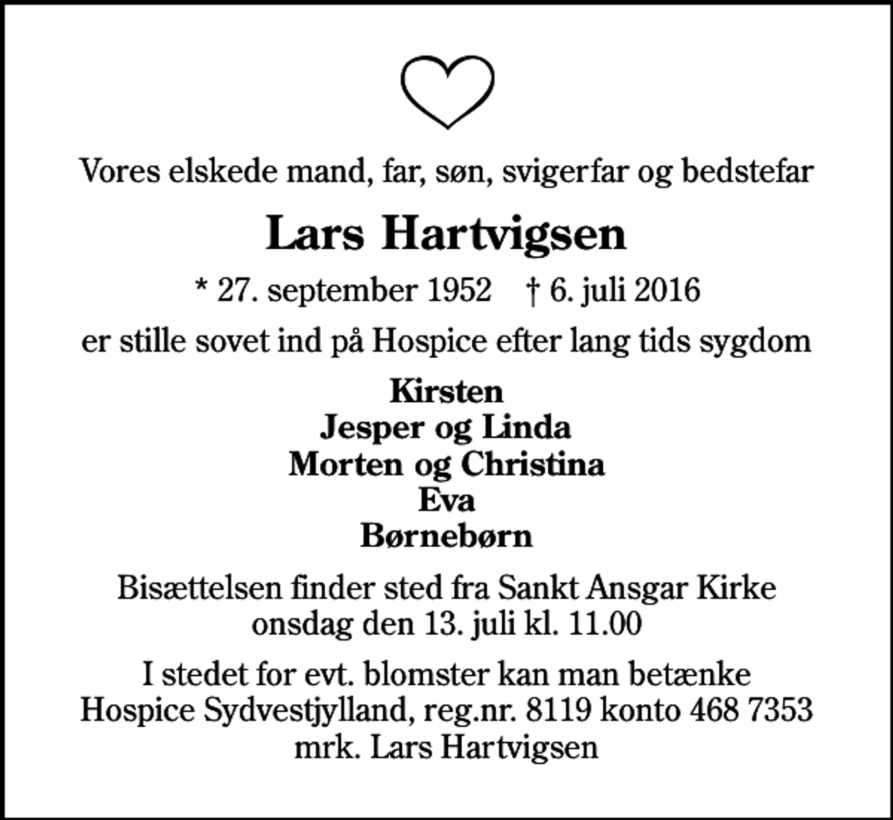 <p>Vores elskede mand, far, søn, svigerfar og bedstefar<br />Lars Hartvigsen<br />* 27. september 1952 ✝ 6. juli 2016<br />er stille sovet ind på Hospice efter lang tids sygdom<br />Kirsten Jesper og Linda Morten og Christina Eva Børnebørn<br />Bisættelsen finder sted fra Sankt Ansgar Kirke onsdag den 13. juli kl. 11.00<br />I stedet for evt. blomster kan man betænke<br />Hospice Sydvestjylland reg.nr.8119konto4687353mrk. Lars<br />Hartvigsen</p>