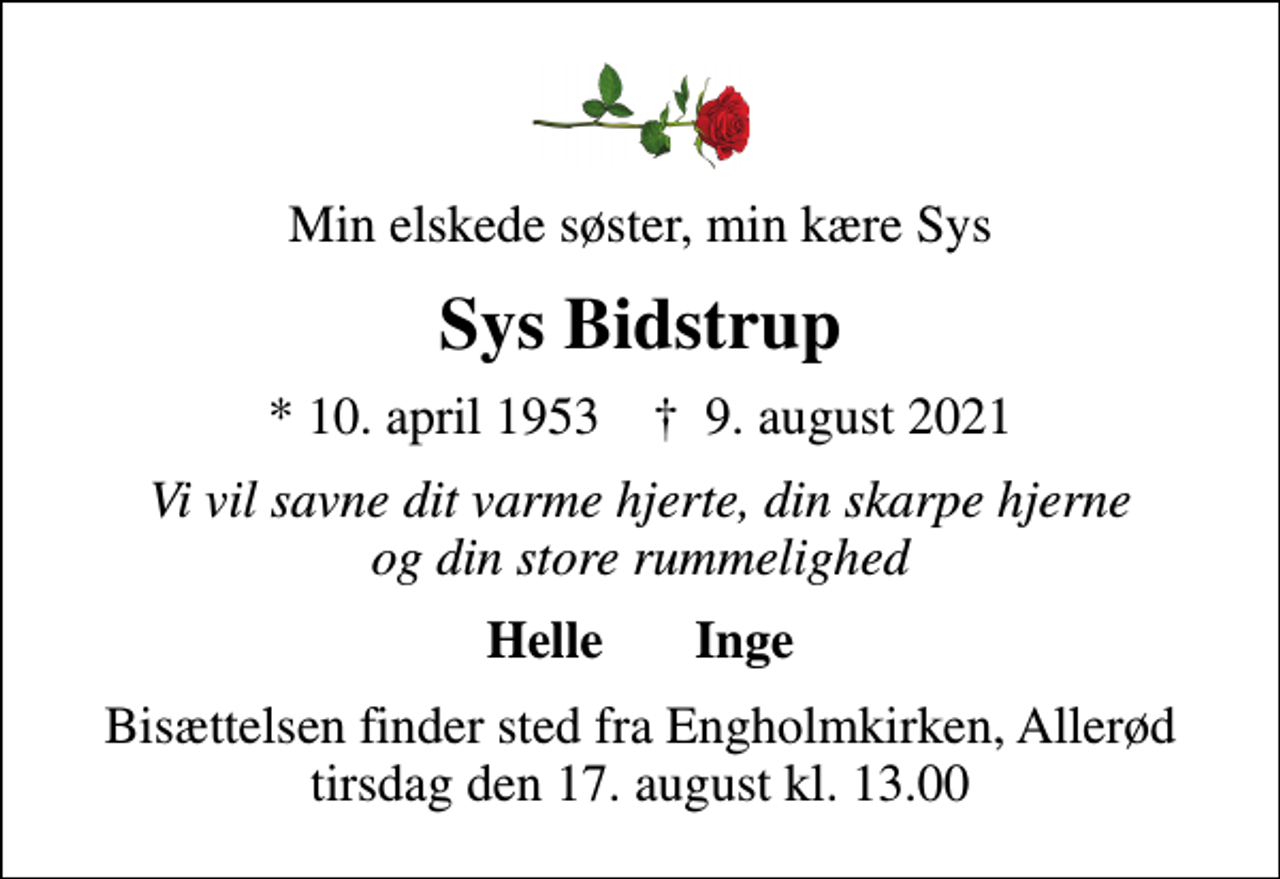 <p>Min elskede søster, min kære Sys<br />Sys Bidstrup<br />* 10. april 1953 ✝ 9. august 2021<br />Vi vil savne dit varme hjerte, din skarpe hjerne og din store rummelighed<br />Helle Inge<br />Bisættelsen finder sted fra Engholmkirken, Allerød tirsdag den 17. august kl. 13.00</p>