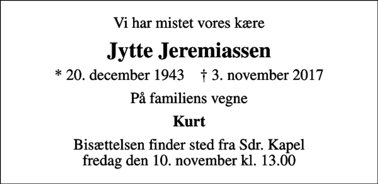 <p>Vi har mistet vores kære<br />Jytte Jeremiassen<br />* 20. december 1943 ✝ 3. november 2017<br />På familiens vegne<br />Kurt<br />Bisættelsen finder sted fra Sdr. Kapel fredag den 10. november kl. 13.00</p>
