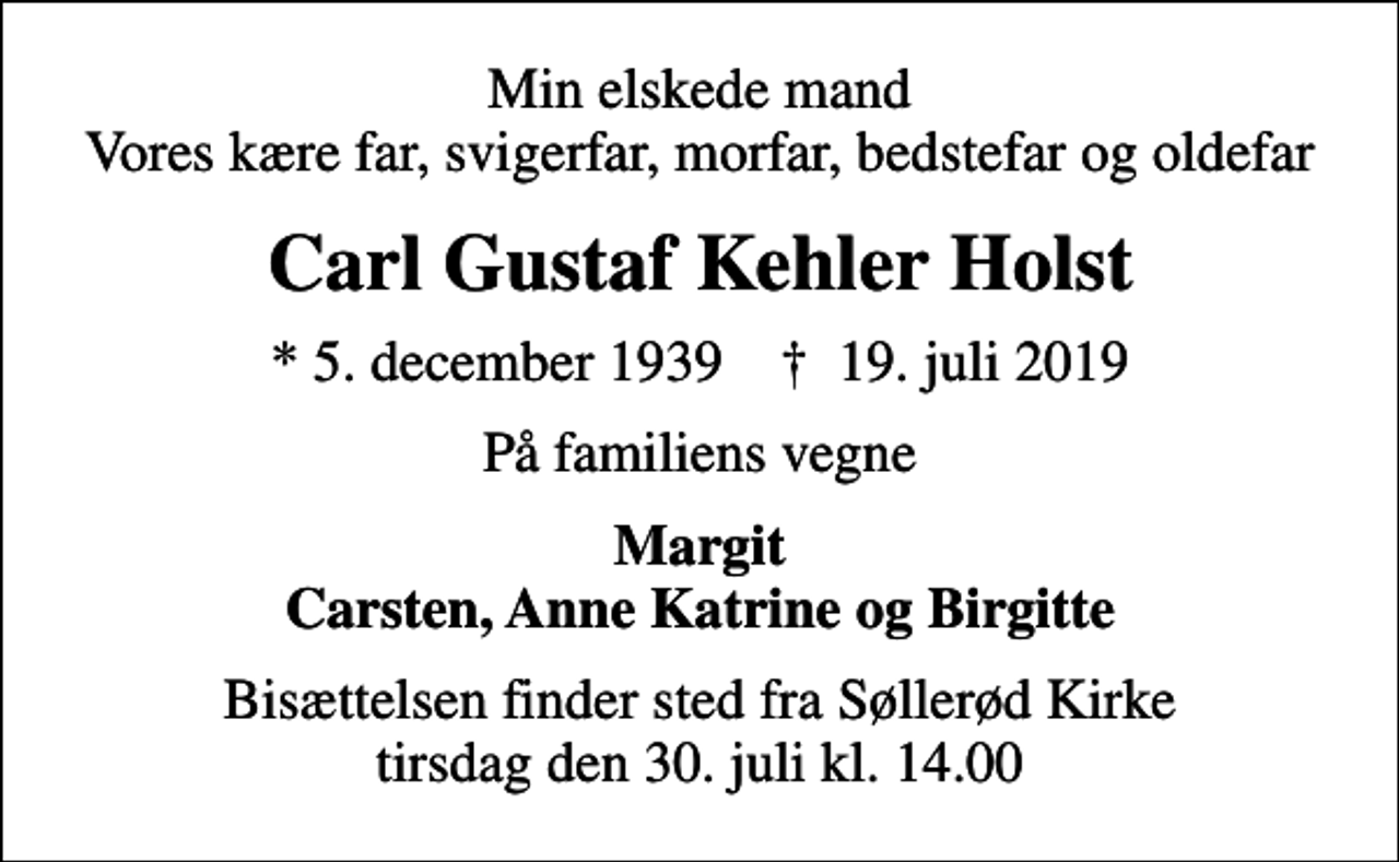 <p>Min elskede mand Vores kære far, svigerfar, morfar, bedstefar og oldefar<br />Carl Gustaf Kehler Holst<br />* 5. december 1939 ✝ 19. juli 2019<br />På familiens vegne<br />Margit Carsten, Anne Katrine og Birgitte<br />Bisættelsen finder sted fra Søllerød Kirke tirsdag den 30. juli kl. 14.00</p>