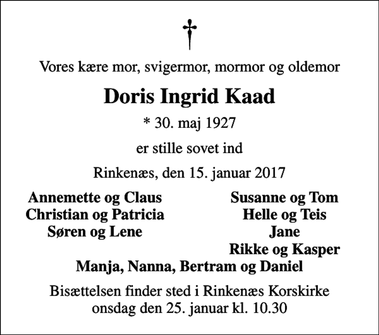<p>Vores kære mor, svigermor, mormor og oldemor<br />Doris Ingrid Kaad<br />* 30. maj 1927<br />er stille sovet ind<br />Rinkenæs, den 15. januar 2017<br />Annemette og Claus<br />Susanne og Tom<br />Christian og Patricia<br />Helle og Teis<br />Søren og Lene<br />Jane<br />Rikke og Kasper<br />Bisættelsen finder sted i Rinkenæs Korskirke onsdag den 25. januar kl. 10.30</p>