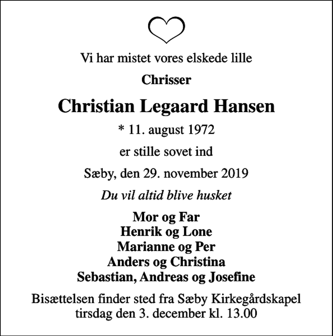 <p>Vi har mistet vores elskede lille<br />Chrisser<br />Christian Legaard Hansen<br />* 11. august 1972<br />er stille sovet ind<br />Sæby, den 29. november 2019<br />Du vil altid blive husket<br />Mor og Far Henrik og Lone Marianne og Per Anders og Christina Sebastian, Andreas og Josefine<br />Højtideligheden har fundet sted</p>