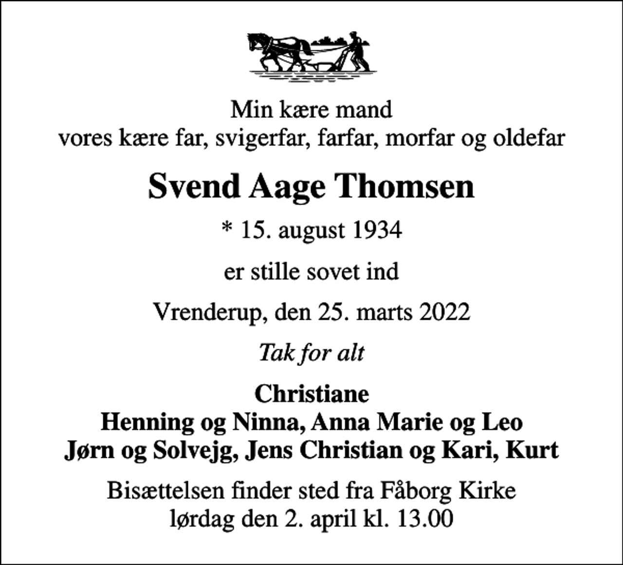 <p>Min kære mand vores kære far, svigerfar, farfar, morfar og oldefar<br />Svend Aage Thomsen<br />* 15. august 1934<br />er stille sovet ind<br />Vrenderup, den 25. marts 2022<br />Tak for alt<br />Christiane Henning og Ninna, Anna Marie og Leo Jørn og Solvejg, Jens Christian og Kari, Kurt<br />Bisættelsen finder sted fra Fåborg Kirke lørdag den 2. april kl. 13.00</p>