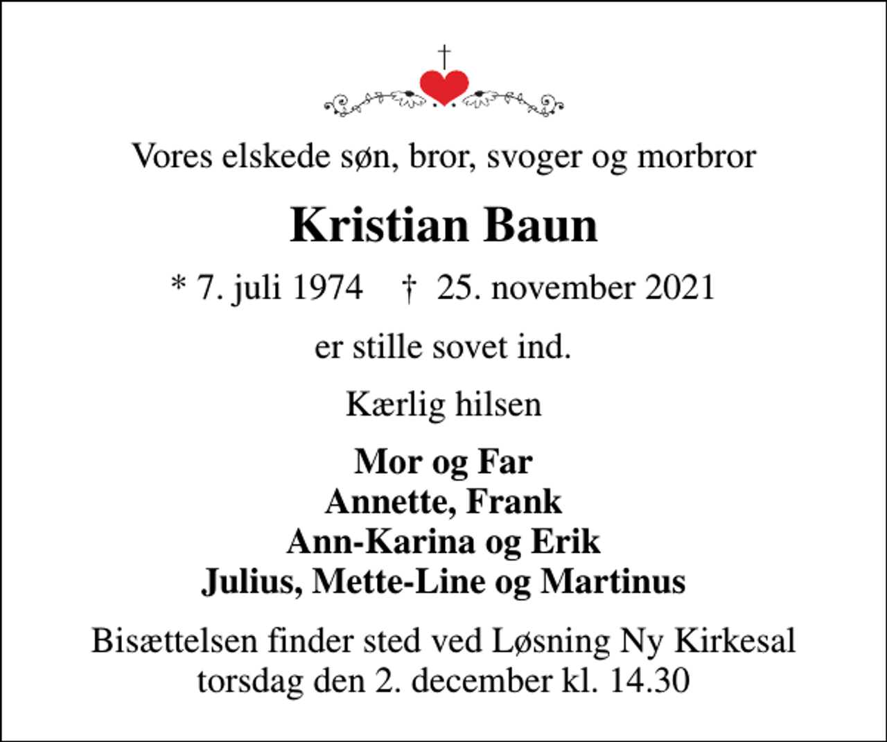 <p>Vores elskede søn, bror, svoger og morbror<br />Kristian Baun<br />* 7. juli 1974 ✝ 25. november 2021<br />er stille sovet ind<br />Kærlig hilsen<br />Mor og Far Annette, Frank Ann-Karina og Erik Julius, Mette-Line og Martinus<br />Bisættelsen finder sted ved Løsning Ny Kirkesal torsdag den 2. december kl. 14.30</p>