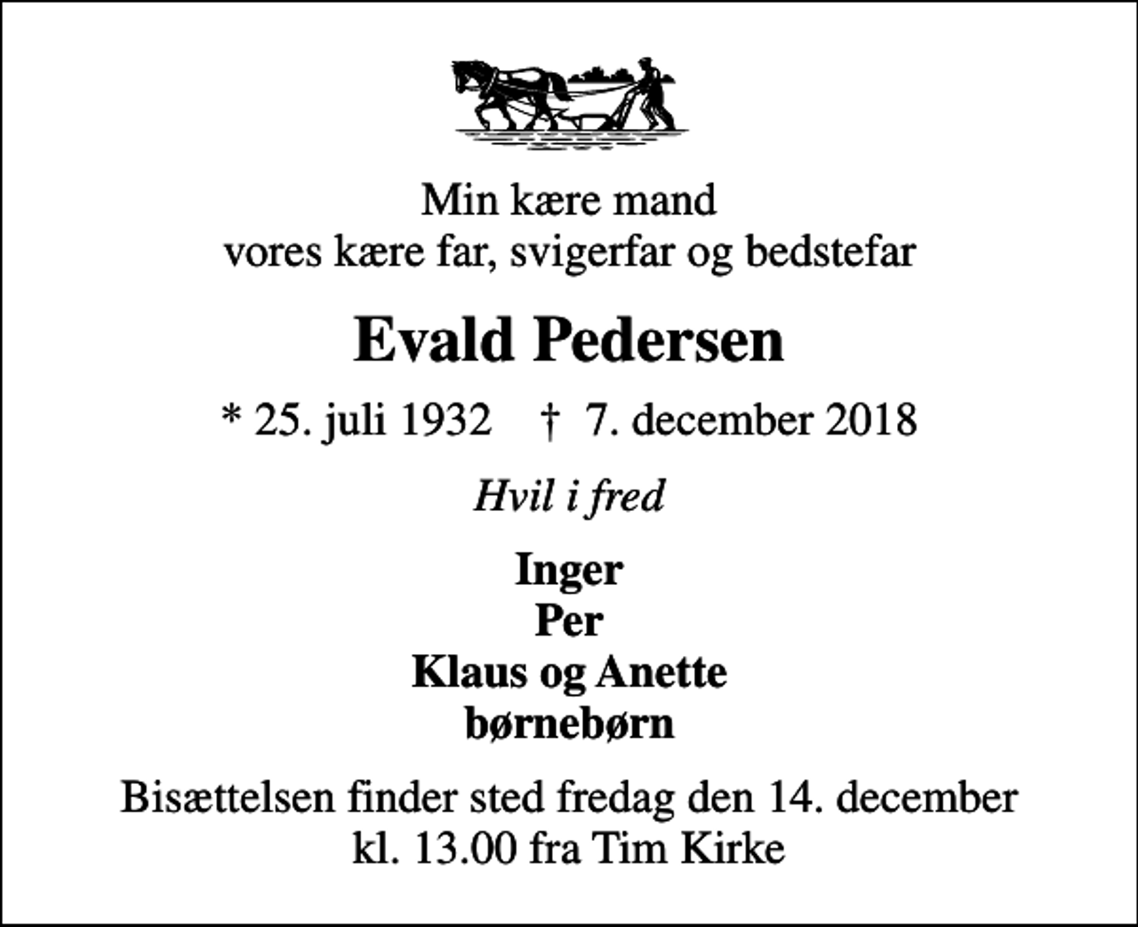 <p>Min kære mand vores kære far, svigerfar og bedstefar<br />Evald Pedersen<br />* 25. juli 1932 ✝ 7. december 2018<br />Hvil i fred<br />Inger Per Klaus og Anette børnebørn<br />Bisættelsen finder sted fredag den 14. december kl. 13.00 fra Tim Kirke</p>