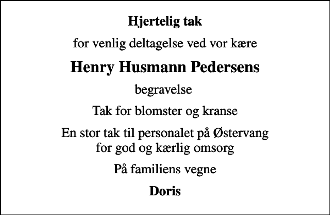 <p>Hjertelig tak<br />for venlig deltagelse ved vor kære<br />Henry Husmann Pedersens<br />begravelse<br />Tak for blomster og kranse<br />En stor tak til personalet på Østervang for god og kærlig omsorg<br />På familiens vegne<br />Doris</p>