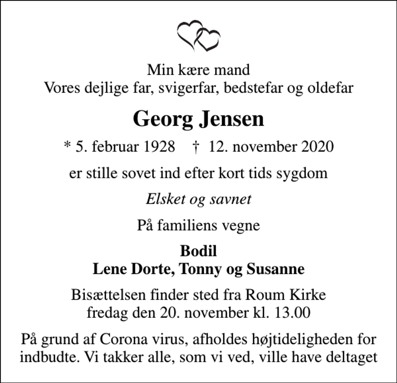 <p>Min kære mand Vores dejlige far, svigerfar, bedstefar og oldefar<br />Georg Jensen<br />* 5. februar 1928 ✝ 12. november 2020<br />er stille sovet ind efter kort tids sygdom<br />Elsket og savnet<br />På familiens vegne<br />Bodil Lene Dorte, Tonny og Susanne<br />Bisættelsen finder sted fra Roum Kirke fredag den 20. november kl. 13.00<br />På grund af Corona virus, afholdes højtideligheden for indbudte. Vi takker alle, som vi ved, ville have deltaget</p>