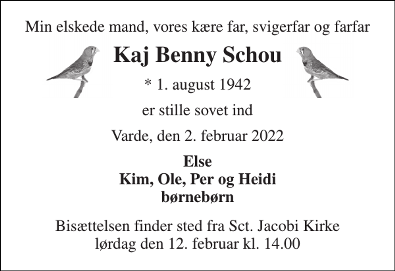 <p>Min elskede mand, vores kære far, svigerfar og farfar<br />Kaj Benny Schou<br />*​ 1. august 1942<br />er stille sovet ind<br />Varde, den 2. februar 2022<br />Else Kim, Ole, Per og Heidi børnebørn<br />Bisættelsen​ finder sted fra Sct. Jacobi Kirke​ lørdag den 12. februar​ kl. 14.00</p>