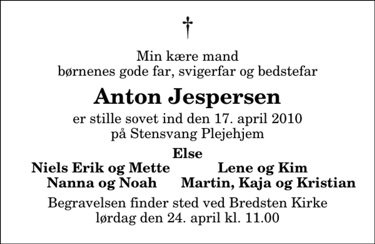 <p>Min kære mand børnenes gode far, svigerfar og bedstefar<br />Anton Jespersen<br />er stille sovet ind den 17. april 2010 på Stensvang Plejehjem<br />Else Niels Erik og Mette Lene og Kim Nanna og Noah Martin, Kaja og Kristian<br />Begravelsen finder sted ved Bredsten Kirke lørdag den 24. april kl. 11.00</p>