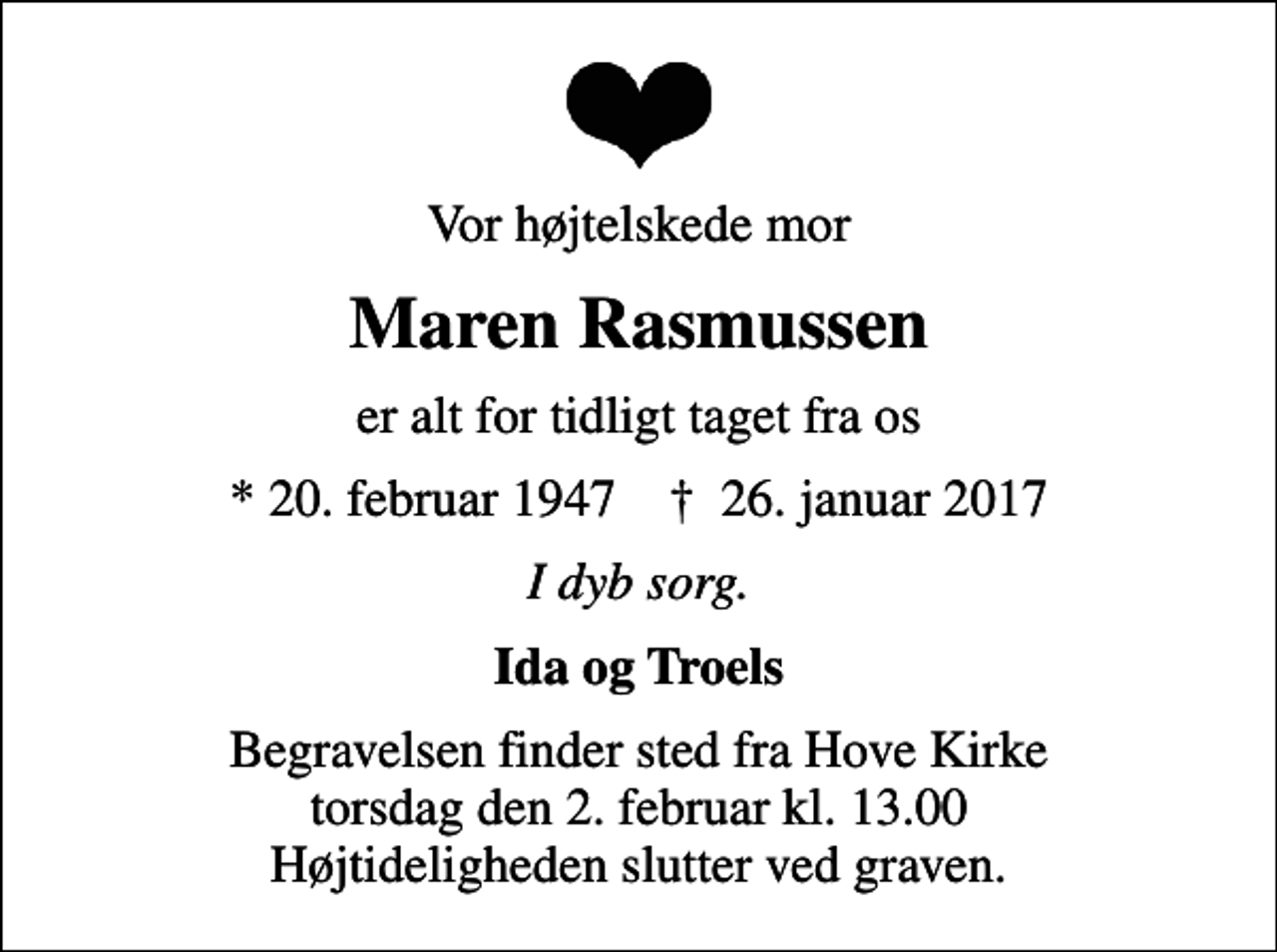 <p>Vor højtelskede mor<br />Maren Rasmussen<br />er alt for tidligt taget fra os<br />* 20. februar 1947 ✝ 26. januar 2017<br />I dyb sorg.<br />Ida og Troels<br />Begravelsen finder sted fra Hove Kirke torsdag den 2. februar kl. 13.00 Højtideligheden slutter ved graven.</p>
