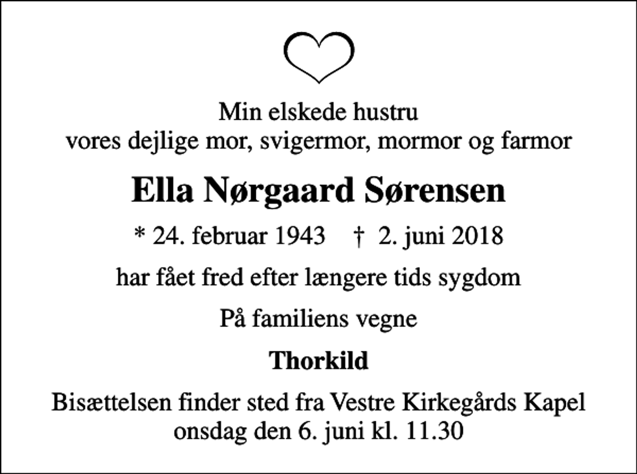 <p>Min elskede hustru vores dejlige mor, svigermor, mormor og farmor<br />Ella Nørgaard Sørensen<br />* 24. februar 1943 ✝ 2. juni 2018<br />har fået fred efter længere tids sygdom<br />På familiens vegne<br />Thorkild<br />Bisættelsen finder sted fra Vestre Kirkegårds Kapel onsdag den 6. juni kl. 11.30</p>