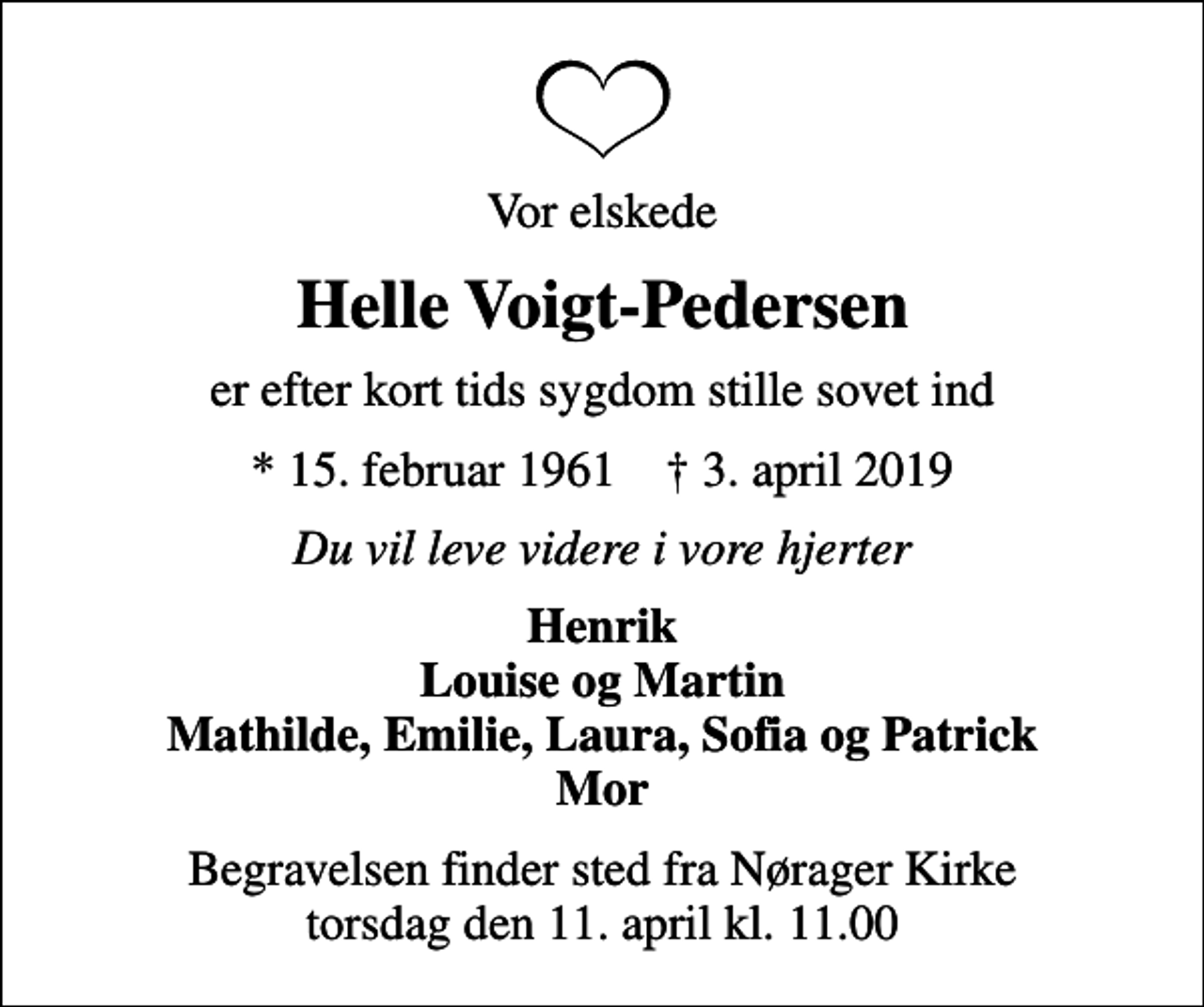 <p>Vor elskede<br />Helle Voigt-Pedersen<br />er efter kort tids sygdom stille sovet ind<br />* 15. februar 1961 ✝ 3. april 2019<br />Du vil leve videre i vore hjerter<br />Henrik Louise og Martin Mathilde, Emilie, Laura, Sofia og Patrick Mor<br />Begravelsen finder sted fra Nørager Kirke torsdag den 11. april kl. 11.00</p>