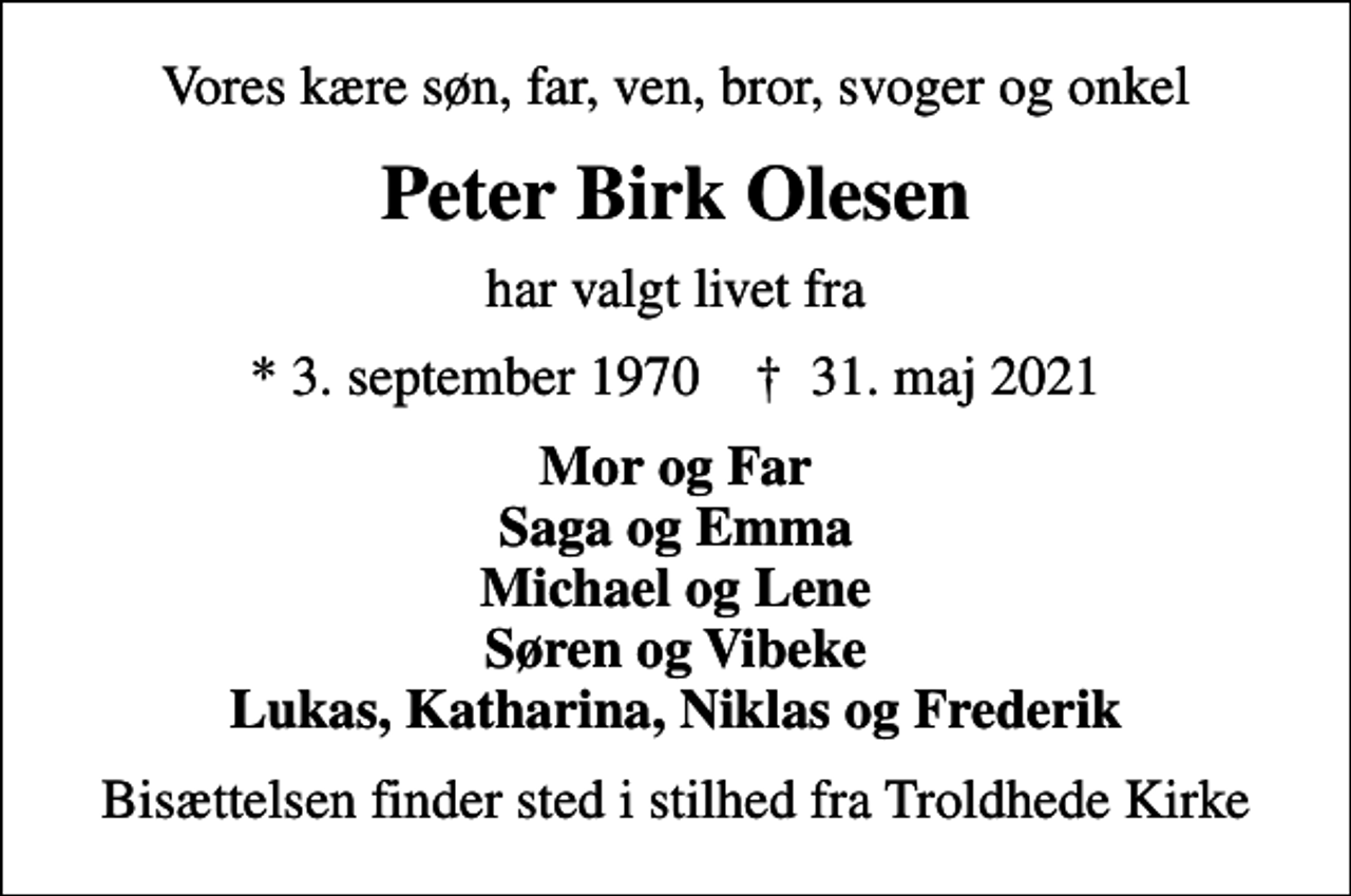 <p>Vores kære søn, far, ven, bror, svoger og onkel<br />Peter Birk Olesen<br />har valgt livet fra<br />* 3. september 1970 ✝ 31. maj 2021<br />Mor og Far Saga og Emma Michael og Lene Søren og Vibeke Lukas, Katharina, Niklas og Frederik<br />Bisættelsen finder sted i stilhed fra Troldhede Kirke</p>