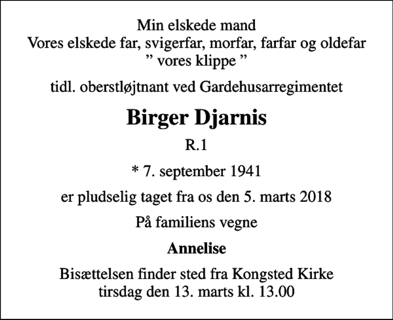 <p>Min elskede mand Vores elskede far, svigerfar, morfar, farfar og oldefar vores klippe<br />tidl. oberstløjtnant ved Gardehusarregimentet<br />Birger Djarnis<br />R.1<br />* 7. september 1941<br />er pludselig taget fra os den 5. marts 2018<br />På familiens vegne<br />Annelise<br />Bisættelsen finder sted fra Kongsted Kirke tirsdag den 13. marts kl. 13.00</p>