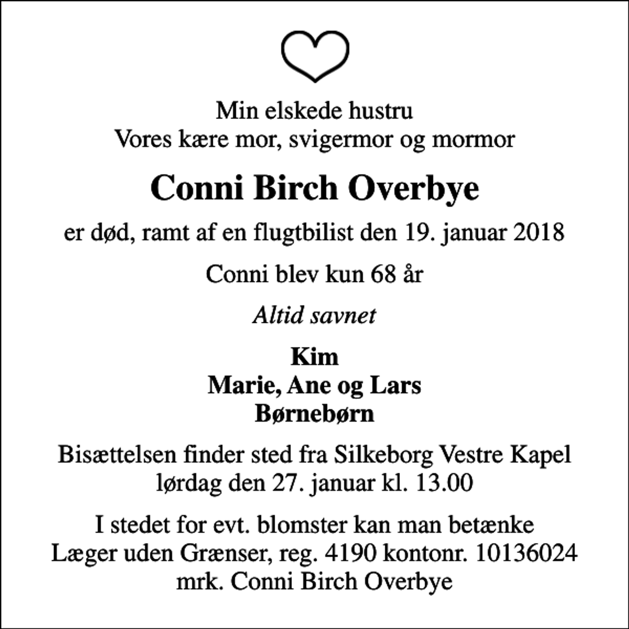 <p>Min elskede hustru Vores kære mor, svigermor og mormor<br />Conni Birch Overbye<br />er død, ramt af en flugtbilist den 19. januar 2018<br />Conni blev kun 68 år<br />Altid savnet<br />Kim Marie, Ane og Lars Børnebørn<br />Bisættelsen finder sted fra Silkeborg Vestre Kapel lørdag den 27. januar kl. 13.00<br />I stedet for evt. blomster kan man betænke<br />Læger uden Grænser reg.4190kontonr.10136024mrk. Conni Birch<br />Overbye</p>