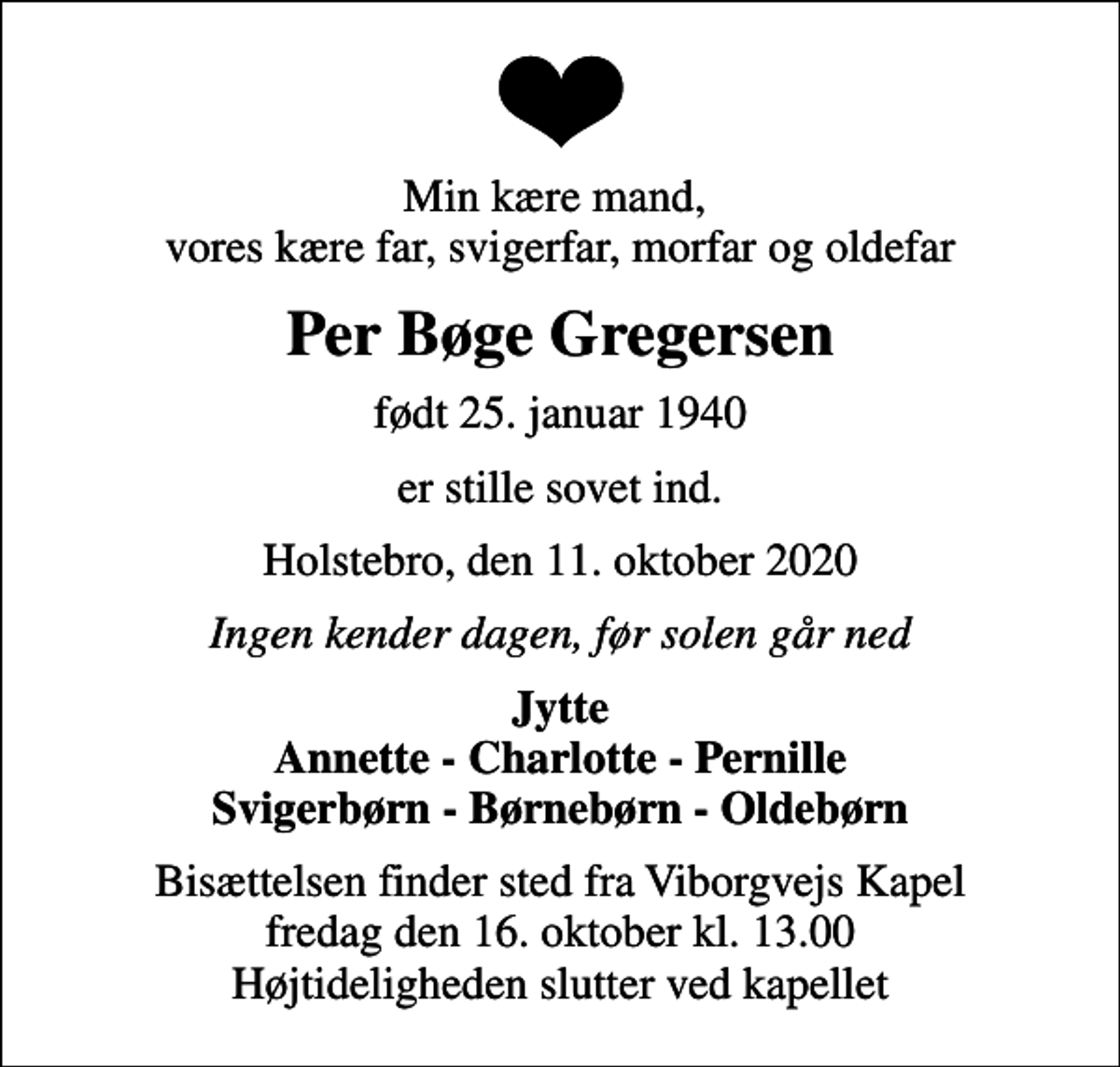 <p>Min kære mand, vores kære far, svigerfar, morfar og oldefar<br />Per Bøge Gregersen<br />født 25. januar 1940<br />er stille sovet ind.<br />Holstebro, den 11. oktober 2020<br />Ingen kender dagen, før solen går ned<br />Jytte Annette - Charlotte - Pernille Svigerbørn - Børnebørn - Oldebørn<br />Bisættelsen finder sted fra Viborgvejs Kapel fredag den 16. oktober kl. 13.00 Højtideligheden slutter ved kapellet</p>