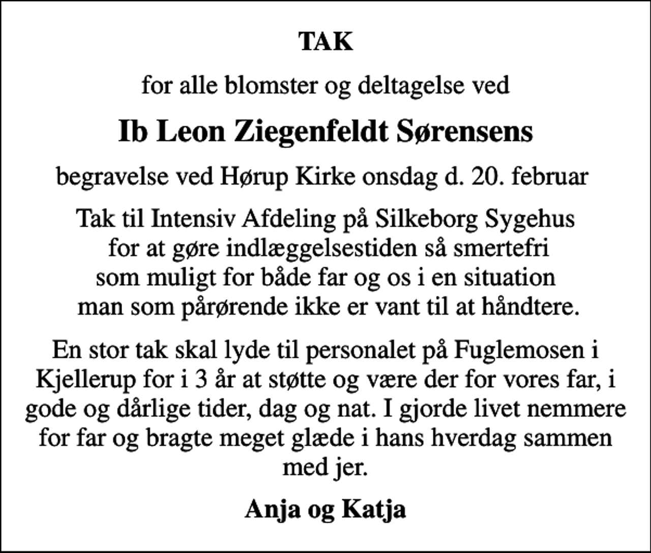 <p>TAK<br />for alle blomster og deltagelse ved<br />Ib Leon Ziegenfeldt Sørensens<br />begravelse ved Hørup Kirke onsdag d. 20. februar<br />Tak til Intensiv Afdeling på Silkeborg Sygehus for at gøre indlæggelsestiden så smertefri som muligt for både far og os i en situation man som pårørende ikke er vant til at håndtere.<br />En stor tak skal lyde til personalet på Fuglemosen i Kjellerup for i 3 år at støtte og være der for vores far, i gode og dårlige tider, dag og nat. I gjorde livet nemmere for far og bragte meget glæde i hans hverdag sammen med jer.<br />Anja og Katja</p>