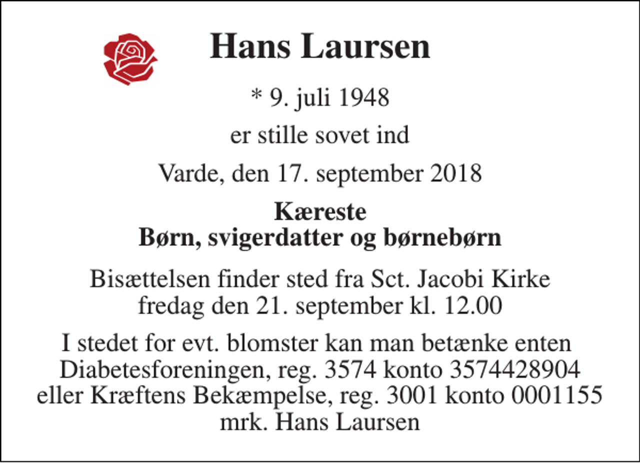 <p>Hans Laursen<br />* 9. juli 1948<br />er stille sovet ind<br />Varde, den 17. september 2018<br />Kæreste Børn, svigerdatter og børnebørn<br />Bisættelsen finder sted fra Sct. Jacobi Kirke fredag den 21. september kl. 12.00<br />I stedet for evt. blomster kan man betænke enten Diabetesforeningen, reg. 3574 konto 3574428904 eller Kræftens Bekæmpelse, reg. 3001 konto 0001155 mrk. Hans Laursen</p>
