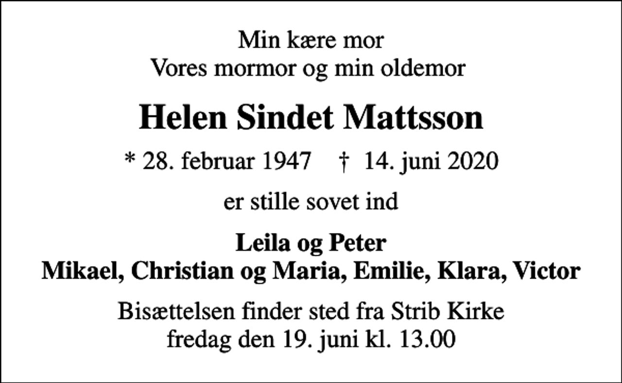<p>Min kære mor Vores mormor og min oldemor<br />Helen Sindet Mattsson<br />* 28. februar 1947 ✝ 14. juni 2020<br />er stille sovet ind<br />Leila og Peter Mikael, Christian og Maria, Emilie, Klara, Victor<br />Bisættelsen finder sted fra Strib Kirke fredag den 19. juni kl. 13.00</p>