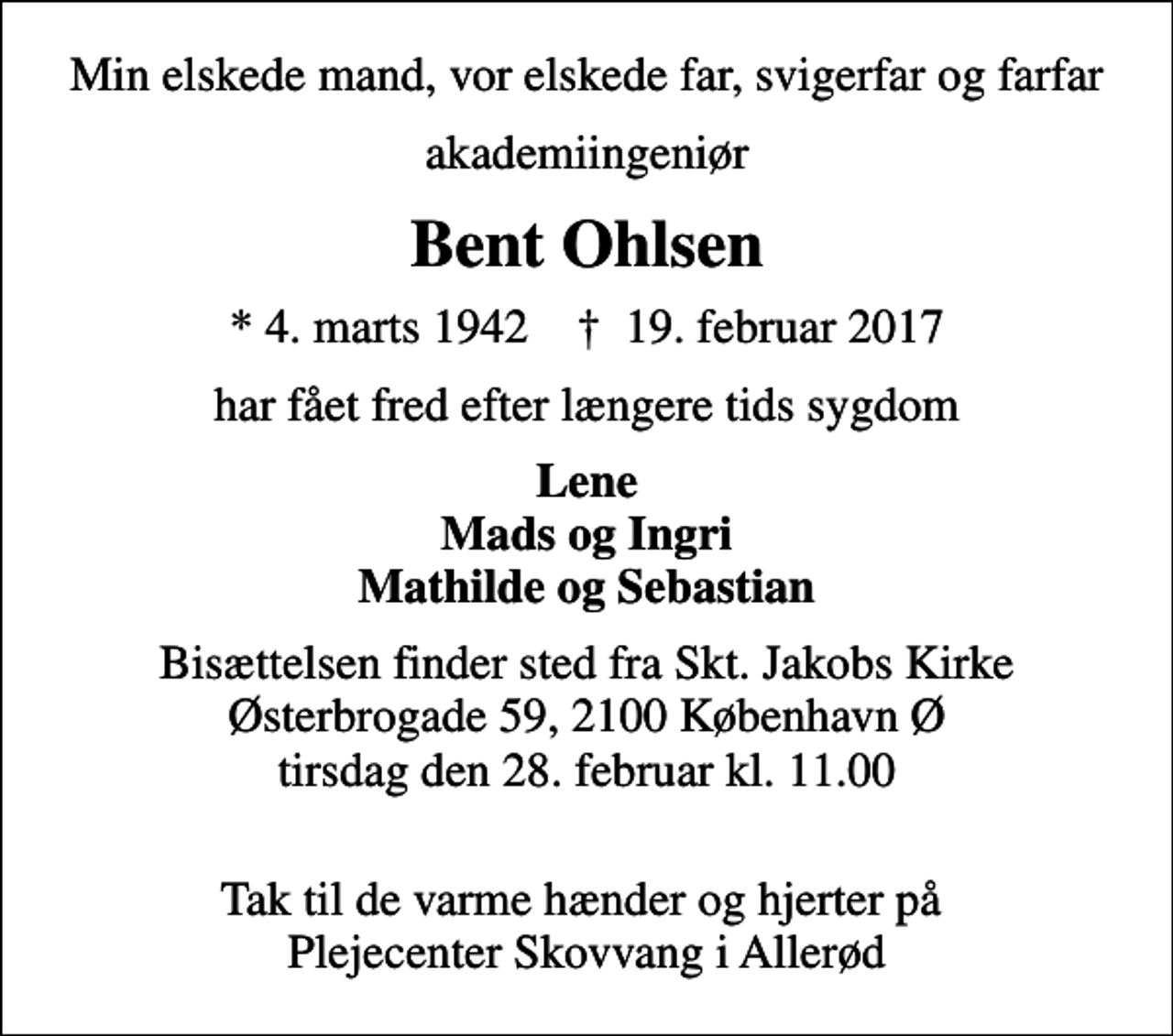 <p>Min elskede mand, vor elskede far, svigerfar og farfar<br />akademiingeniør<br />Bent Ohlsen<br />* 4. marts 1942 ✝ 19. februar 2017<br />har fået fred efter længere tids sygdom<br />Lene Mads og Ingri Mathilde og Sebastian<br />Bisættelsen finder sted fra Skt. Jakobs Kirke Østerbrogade 59, 2100 København Ø tirsdag den 28. februar kl. 11.00<br />Tak til de varme hænder og hjerter på Plejecenter Skovvang i Allerød</p>