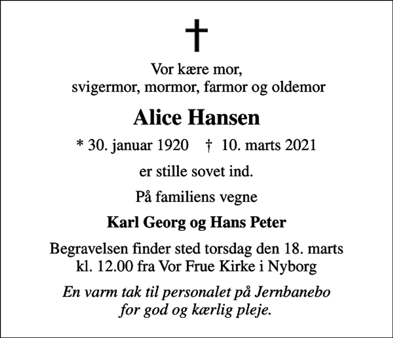 <p>Vor kære mor, svigermor, mormor, farmor og oldemor<br />Alice Hansen<br />* 30. januar 1920 ✝ 10. marts 2021<br />er stille sovet ind.<br />På familiens vegne<br />Karl Georg og Hans Peter<br />Begravelsen finder sted torsdag den 18. marts kl. 12.00 fra Vor Frue Kirke i Nyborg<br />En varm tak til personalet på Jernbanebo for god og kærlig pleje.</p>