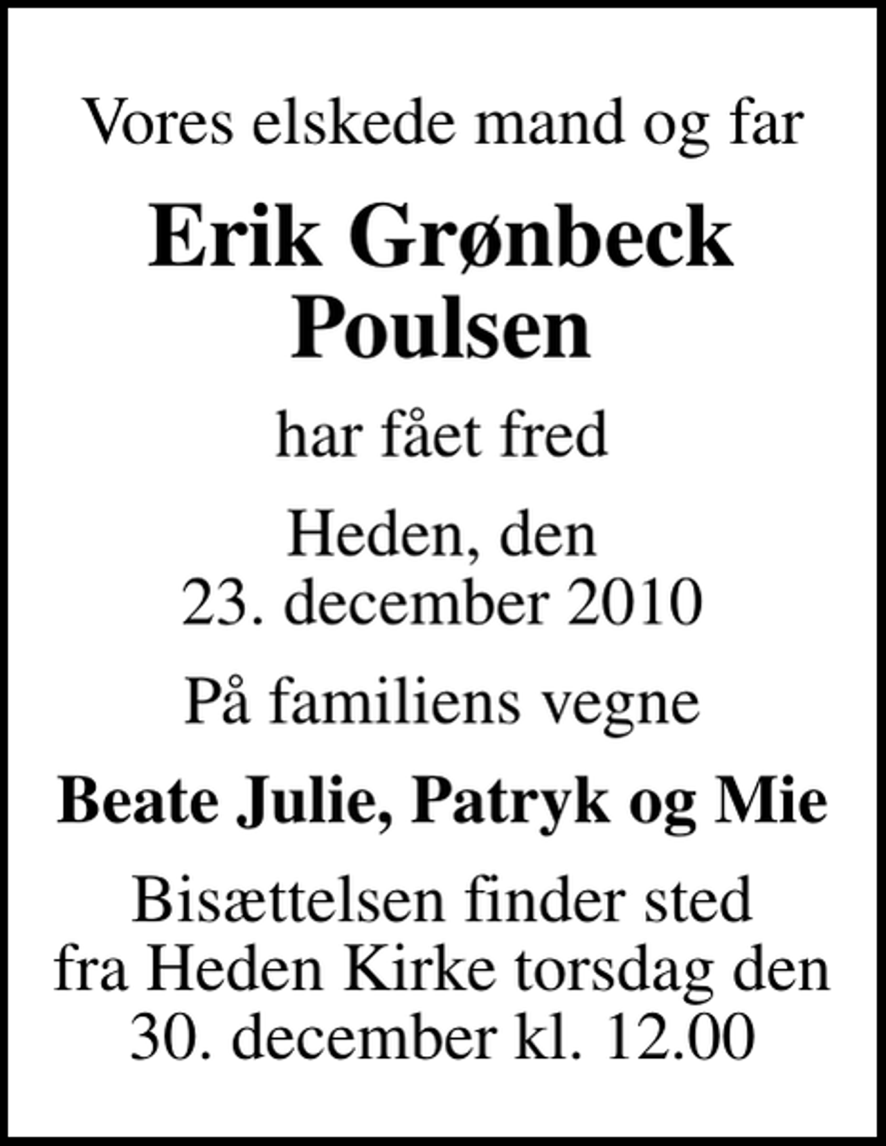 <p>Vores elskede mand og far<br />Erik Grønbeck Poulsen<br />har fået fred<br />Heden, den 23. december 2010<br />På familiens vegne<br />Beate Julie, Patryk og Mie<br />Bisættelsen finder sted fra Heden Kirke torsdag den 30. december kl. 12.00<br />Bisættelsen finder sted fra Heden Kirke torsdag den 30. december kl. 12.00</p>