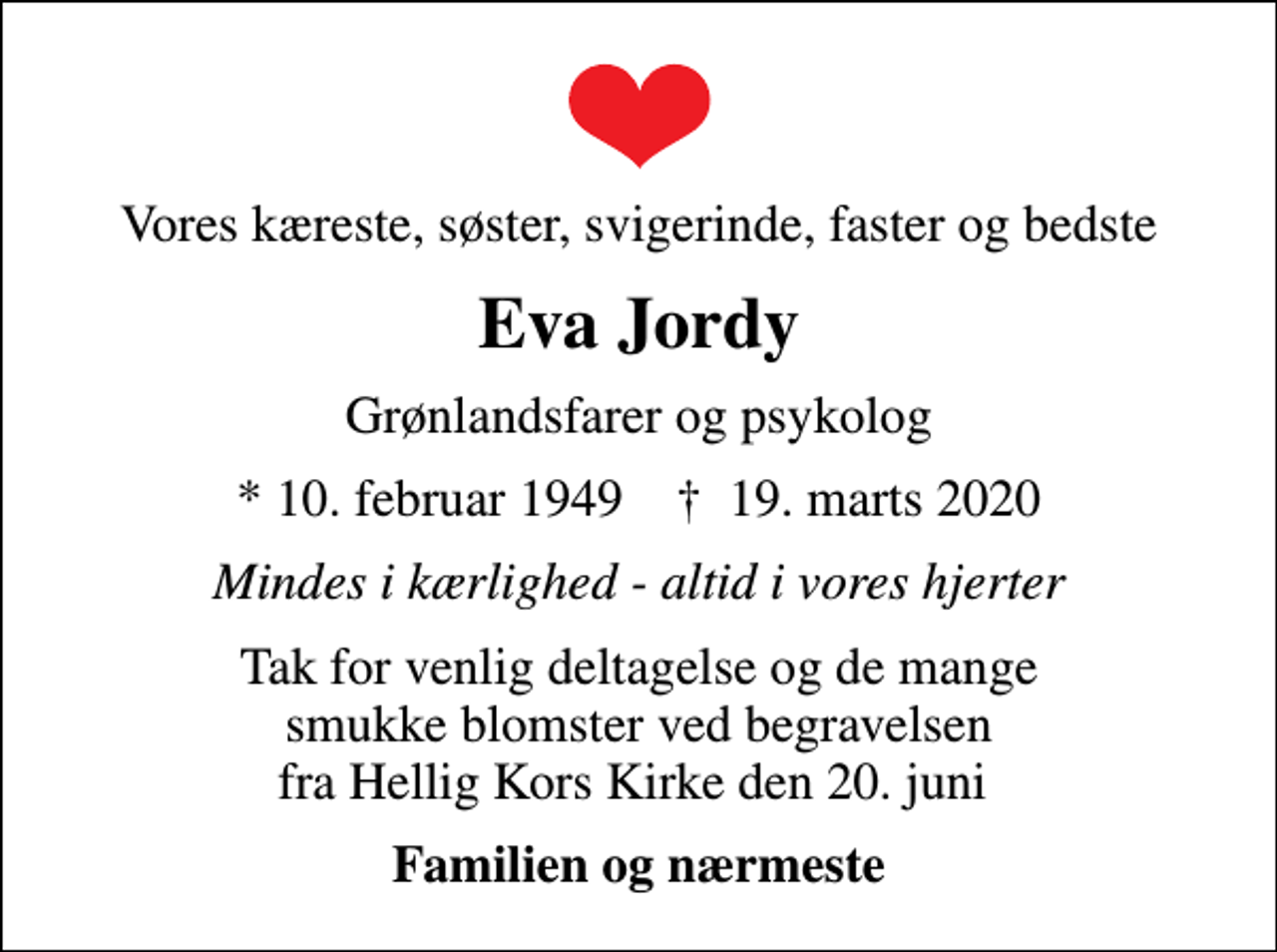 <p>Vores kæreste, søster, svigerinde, faster og bedste<br />Eva Jordy<br />Grønlandsfarer og psykolog<br />* 10. februar 1949 ✝ 19. marts 2020<br />Mindes i kærlighed - altid i vores hjerter<br />Tak for venlig deltagelse og de mange smukke blomster ved begravelsen fra Hellig Kors Kirke den 20. juni<br />Familien og nærmeste</p>