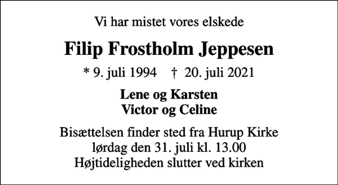 <p>Vi har mistet vores elskede<br />Filip Frostholm Jeppesen<br />* 9. juli 1994 ✝ 20. juli 2021<br />Lene og Karsten Victor og Celine<br />Bisættelsen finder sted fra Hurup Kirke lørdag den 31. juli kl. 13.00 Højtideligheden slutter ved kirken</p>