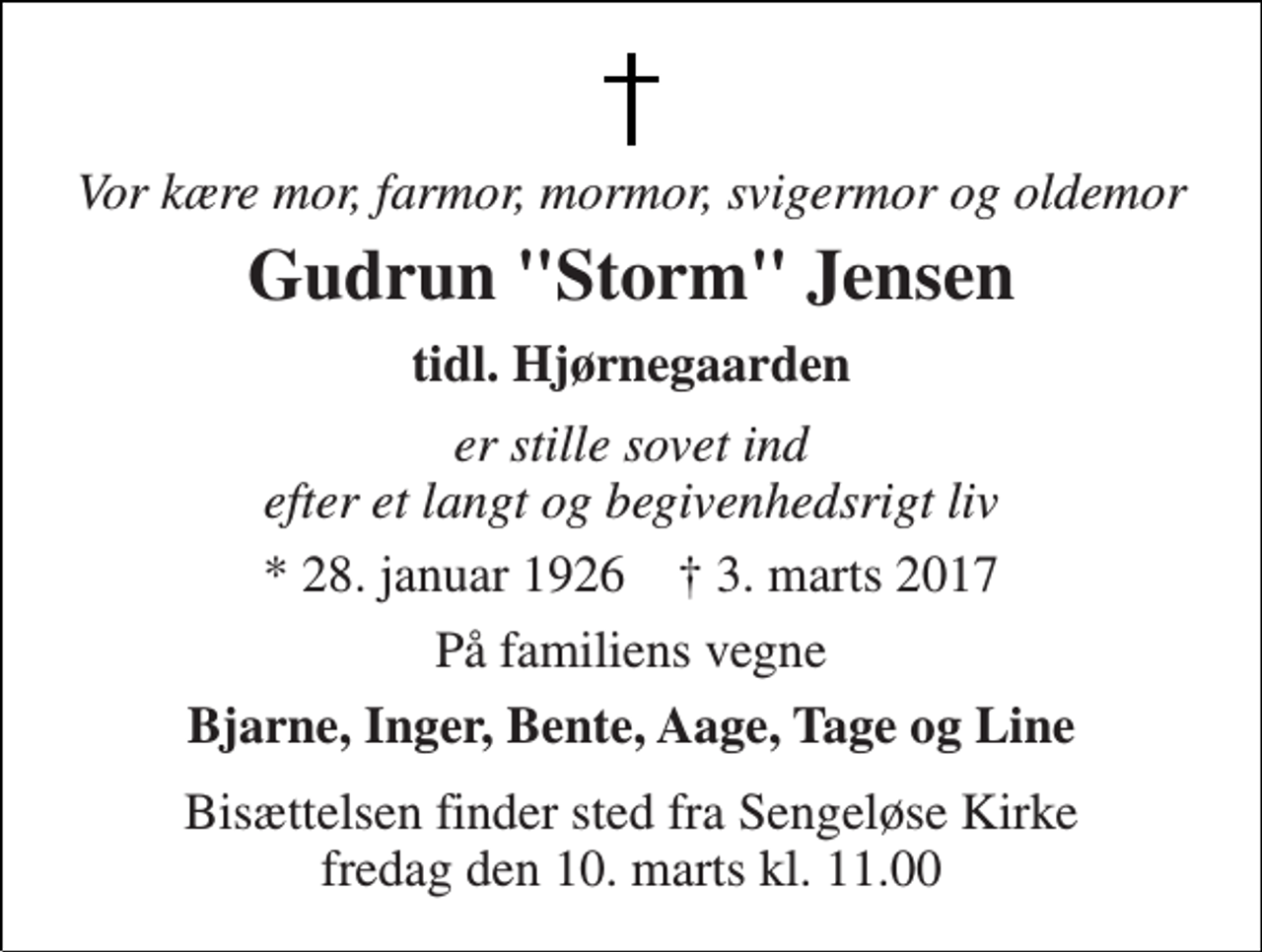 <p>Vor kære mor, farmor, mormor, svigermor og oldemor<br />Gudrun "Storm" Jensen<br />tidl. Hjørnegaarden<br />er stille sovet ind efter et langt og begivenhedsrigt liv<br />* 28. januar 1926 † 3. marts 2017<br />På familiens vegne<br />Bjarne, Inger, Bente, Aage, Tage og Line<br />Bisættelsen finder sted fra Sengeløse Kirke fredag den 10. marts kl. 11.00</p>