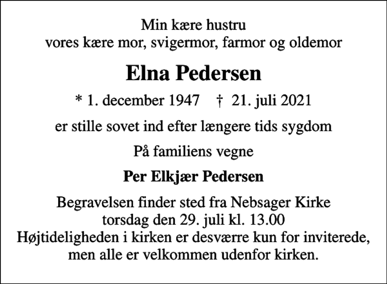 <p>Min kære hustru vores kære mor, svigermor, farmor og oldemor<br />Elna Pedersen<br />* 1. december 1947 ✝ 21. juli 2021<br />er stille sovet ind efter længere tids sygdom<br />På familiens vegne<br />Per Elkjær Pedersen<br />Begravelsen finder sted fra Nebsager Kirke torsdag den 29. juli kl. 13.00 Højtideligheden i kirken er desværre kun for inviterede, men alle er velkommen udenfor kirken.</p>