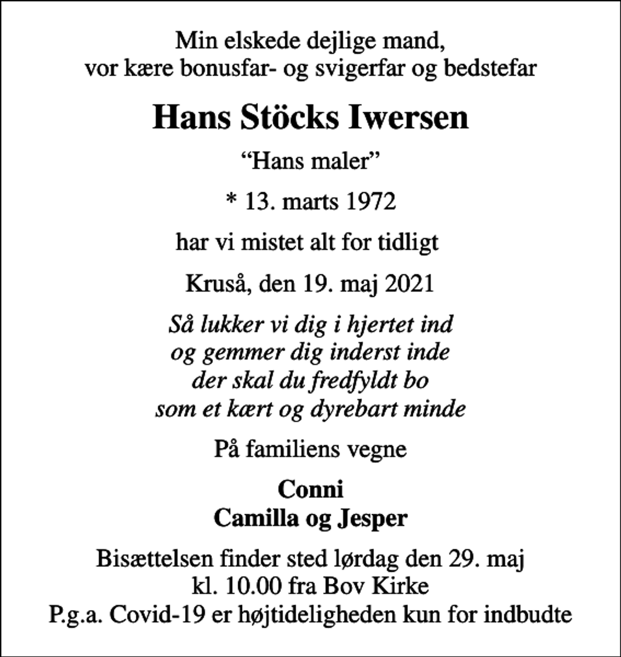 <p>Min elskede dejlige mand, vor kære bonusfar- og svigerfar og bedstefar<br />Hans Stöcks Iwersen<br />Hans maler<br />* 13. marts 1972<br />har vi mistet alt for tidligt<br />Kruså, den 19. maj 2021<br />Så lukker vi dig i hjertet ind og gemmer dig inderst inde der skal du fredfyldt bo som et kært og dyrebart minde<br />På familiens vegne<br />Conni Camilla og Jesper<br />Bisættelsen finder sted lørdag den 29. maj kl. 10.00 fra Bov Kirke P.g.a. Covid-19 er højtideligheden kun for indbudte</p>