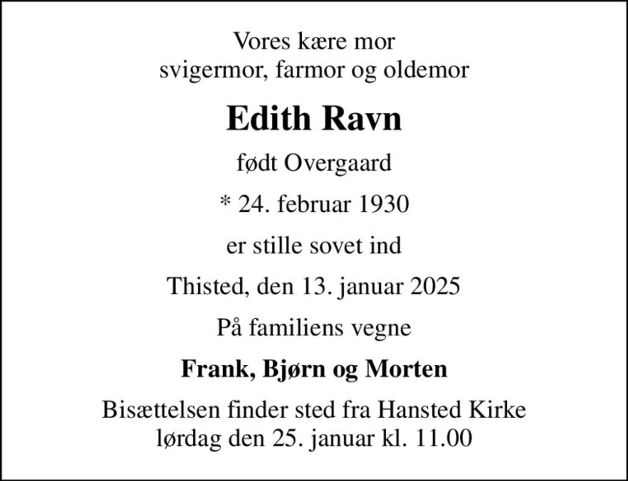 Vores kære mor svigermor, farmor og oldemor
Edith Ravn
født Overgaard
* 24. februar 1930
er stille sovet ind
Thisted, den 13. januar 2025
På familiens vegne
Frank, Bjørn og Morten
Bisættelsen finder sted fra Hansted Kirke  lørdag den 25. januar kl. 11.00
