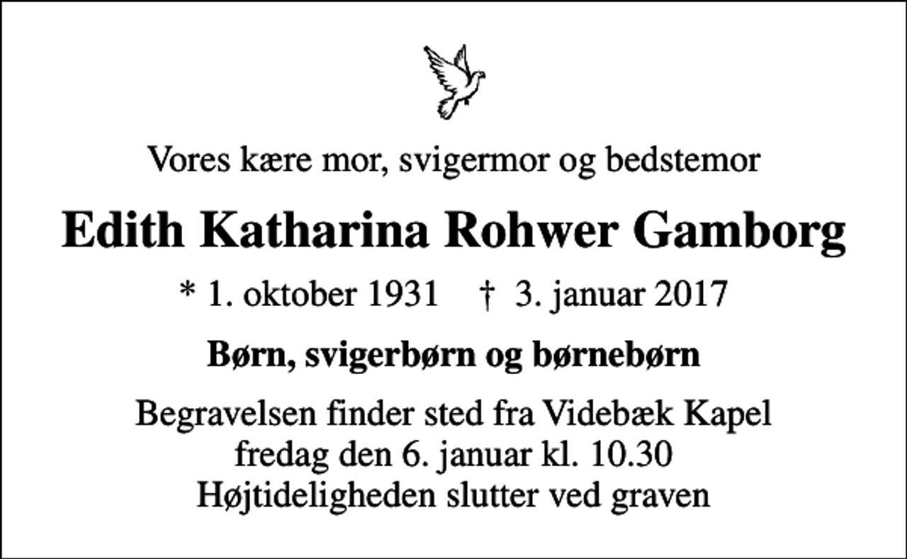 <p>Vores kære mor, svigermor og bedstemor<br />Edith Katharina Rohwer Gamborg<br />* 1. oktober 1931 ✝ 3. januar 2017<br />Børn, svigerbørn og børnebørn<br />Begravelsen finder sted fra Videbæk Kapel fredag den 6. januar kl. 10.30 Højtideligheden slutter ved graven</p>
