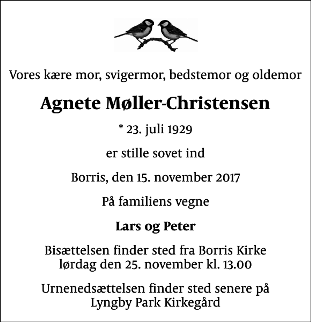 <p>Vores kære mor, svigermor, bedstemor og oldemor<br />Agnete Møller-Christensen<br />* 23. juli 1929<br />er stille sovet ind<br />Borris, den 15. november 2017<br />På familiens vegne<br />Lars og Peter<br />Bisættelsen finder sted fra Borris Kirke lørdag den 25. november kl. 13.00<br />Urnenedsættelsen finder sted senere på Lyngby Park Kirkegård</p>