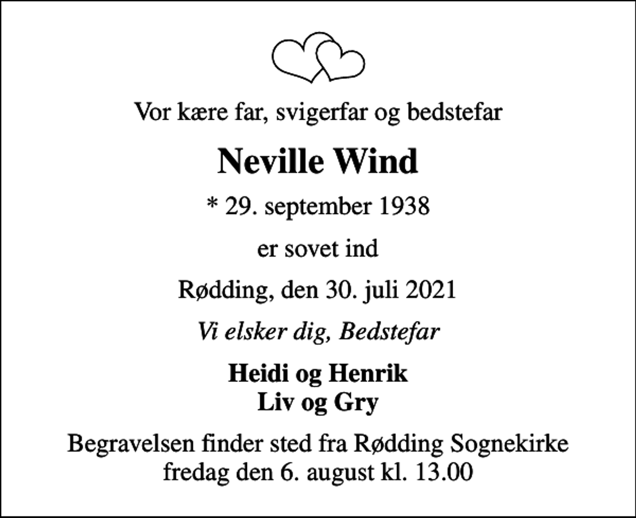 <p>Vor kære far, svigerfar og bedstefar<br />Neville Wind<br />* 29. september 1938<br />er sovet ind<br />Rødding, den 30. juli 2021<br />Vi elsker dig, Bedstefar<br />Heidi og Henrik Liv og Gry<br />Begravelsen finder sted fra Rødding Sognekirke fredag den 6. august kl. 13.00</p>
