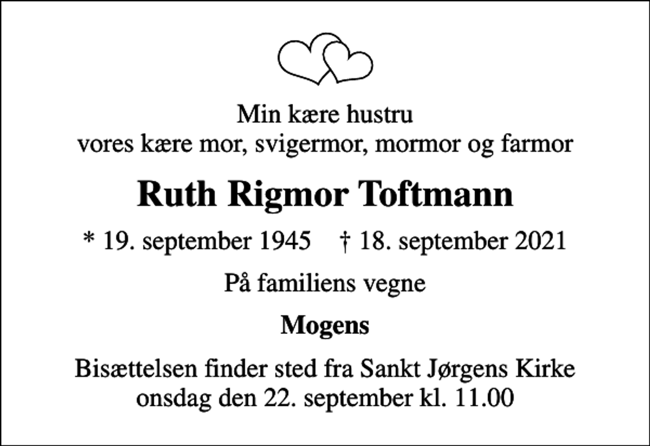 <p>Min kære hustru vores kære mor, svigermor, mormor og farmor<br />Ruth Rigmor Toftmann<br />* 19. september 1945 ✝ 18. september 2021<br />På familiens vegne<br />Mogens<br />Bisættelsen finder sted fra Sankt Jørgens Kirke onsdag den 22. september kl. 11.00</p>