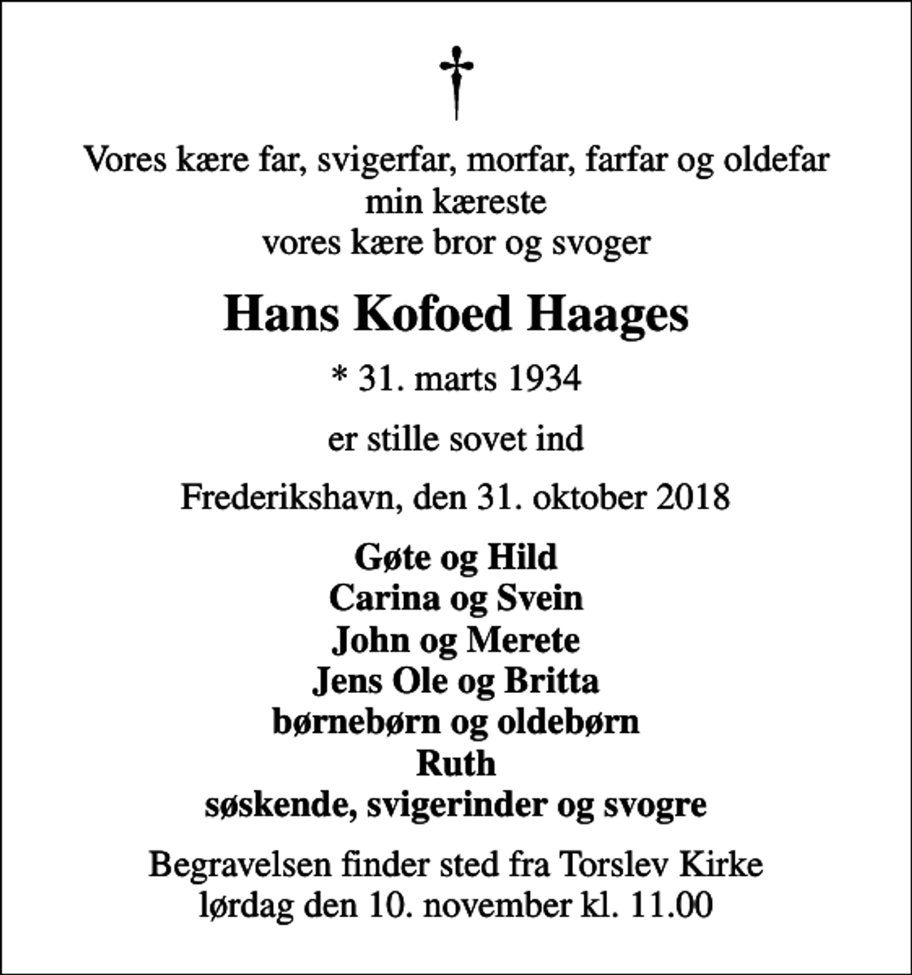 <p>Vores kære far, svigerfar, morfar, farfar og oldefar min kæreste vores kære bror og svoger<br />Hans Kofoed Haages<br />* 31. marts 1934<br />er stille sovet ind<br />Frederikshavn, den 31. oktober 2018<br />Gøte og Hild Carina og Svein John og Merete Jens Ole og Britta børnebørn og oldebørn Ruth søskende, svigerinder og svogre<br />Begravelsen finder sted fra Torslev Kirke lørdag den 10. november kl. 11.00</p>