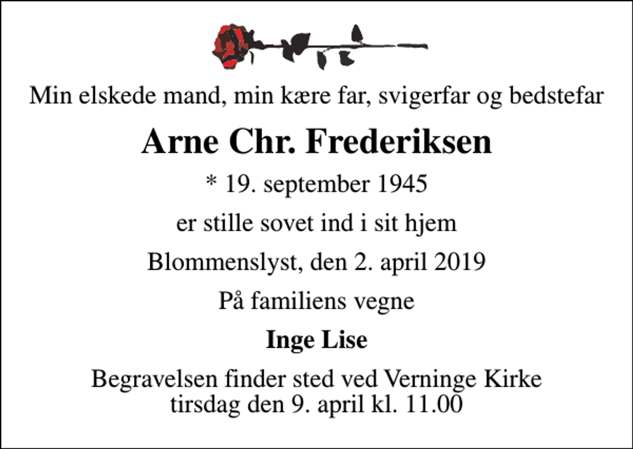 <p>Min elskede mand, min kære far, svigerfar og bedstefar<br />Arne Chr. Frederiksen<br />* 19. september 1945<br />er stille sovet ind i sit hjem<br />Blommenslyst, den 2. april 2019<br />På familiens vegne<br />Inge Lise<br />Begravelsen finder sted ved Verninge Kirke tirsdag den 9. april kl. 11.00</p>