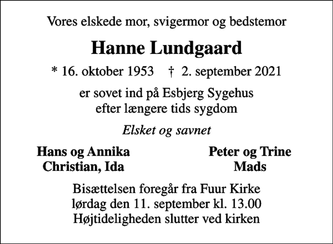 <p>Vores elskede mor, svigermor og bedstemor<br />Hanne Lundgaard<br />* 16. oktober 1953 ✝ 2. september 2021<br />er sovet ind på Esbjerg Sygehus efter længere tids sygdom<br />Elsket og savnet<br />Hans og Annika<br />Peter og Trine<br />Christian, Ida<br />Mads<br />Bisættelsen foregår fra Fuur Kirke lørdag den 11. september kl. 13.00 Højtideligheden slutter ved kirken</p>