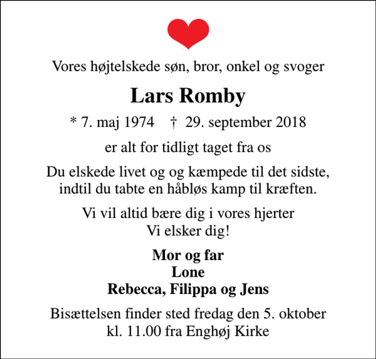 <p>Vores højtelskede søn, bror, onkel og svoger<br />Lars Romby<br />* 7. maj 1974 ✝ 29. september 2018<br />er alt for tidligt taget fra os<br />Du elskede livet og og kæmpede til det sidste, indtil du tabte en håbløs kamp til kræften.<br />Vi vil altid bære dig i vores hjerter Vi elsker dig!<br />Mor og far Lone Rebecca, Filippa og Jens<br />Bisættelsen finder sted fredag den 5. oktober kl. 11.00 fra Enghøj Kirke</p>