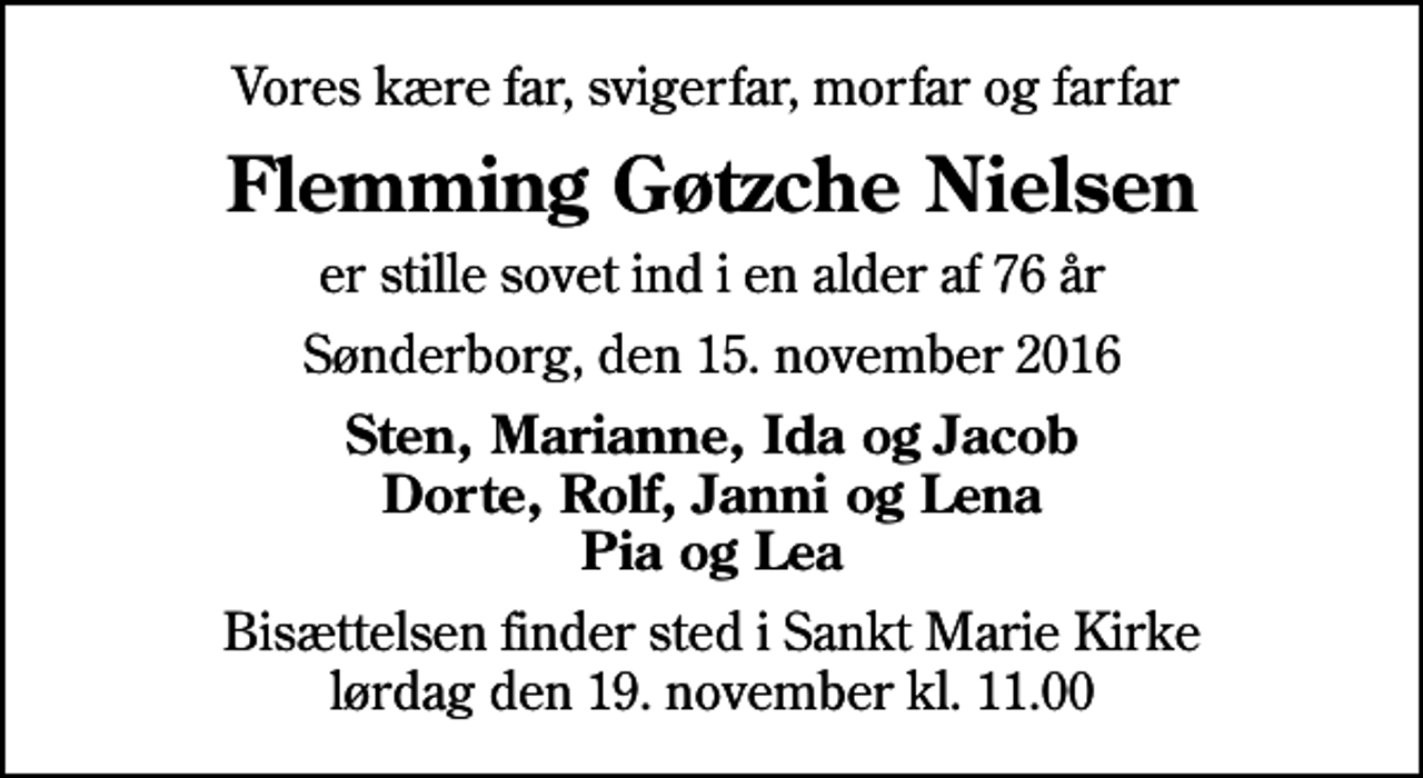 <p>Vores kære far, svigerfar, morfar og farfar<br />Flemming Gøtzche Nielsen<br />er stille sovet ind i en alder af 76 år<br />Sønderborg, den 15. november 2016<br />Sten, Marianne, Ida og Jacob Dorte, Rolf, Janni og Lena Pia og Lea<br />Bisættelsen finder sted i Sankt Marie Kirke lørdag den 19. november kl. 11.00</p>