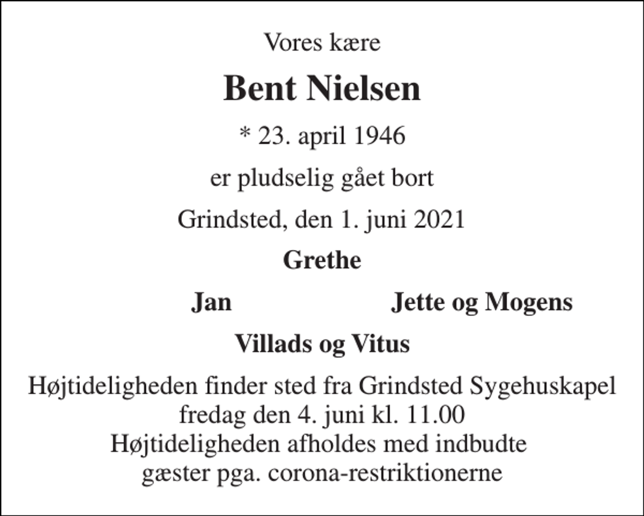 <p>Vores kære<br />Bent Nielsen<br />* 23. april 1946<br />er pludselig gået bort<br />Grindsted, den 1. juni 2021<br />Grethe<br />Jan<br />Jette og Mogens<br />Villads og Vitus<br />Højtideligheden finder sted fra Grindsted Sygehuskapel fredag den 4. juni kl. 11.00 Højtideligheden afholdes med indbudte gæster pga. corona-restriktionerne</p>