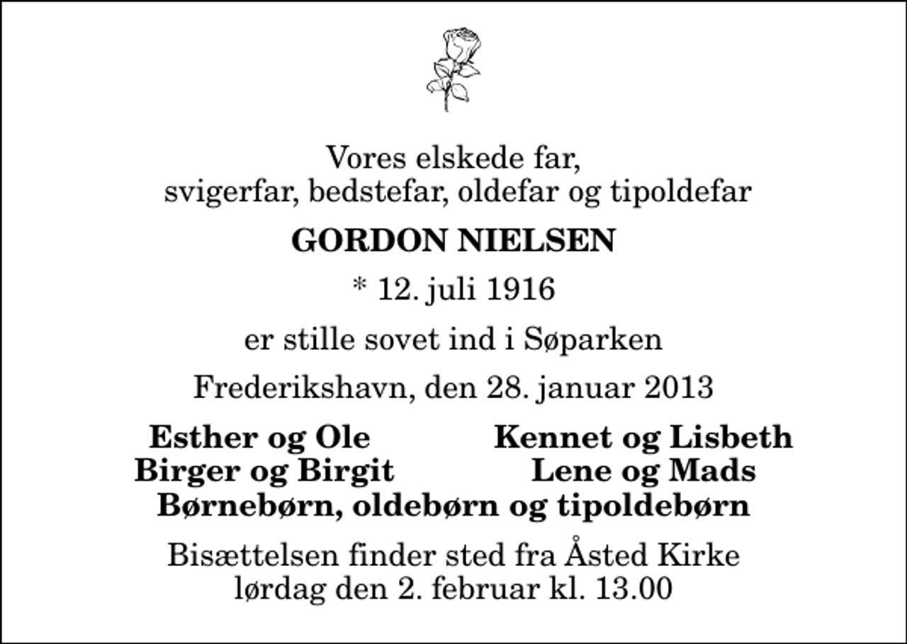 <p>Vores elskede far, svigerfar, bedstefar, oldefar og tipoldefar<br />Gordon Nielsen<br />* 12. juli 1916<br />er stille sovet ind i Søparken<br />Frederikshavn, den 28. januar 2013<br />Esther og Ole<br />Kennet og Lisbeth<br />Birger og Birgit<br />Lene og Mads<br />Bisættelsen finder sted fra Åsted Kirke lørdag den 2. februar kl. 13.00</p>