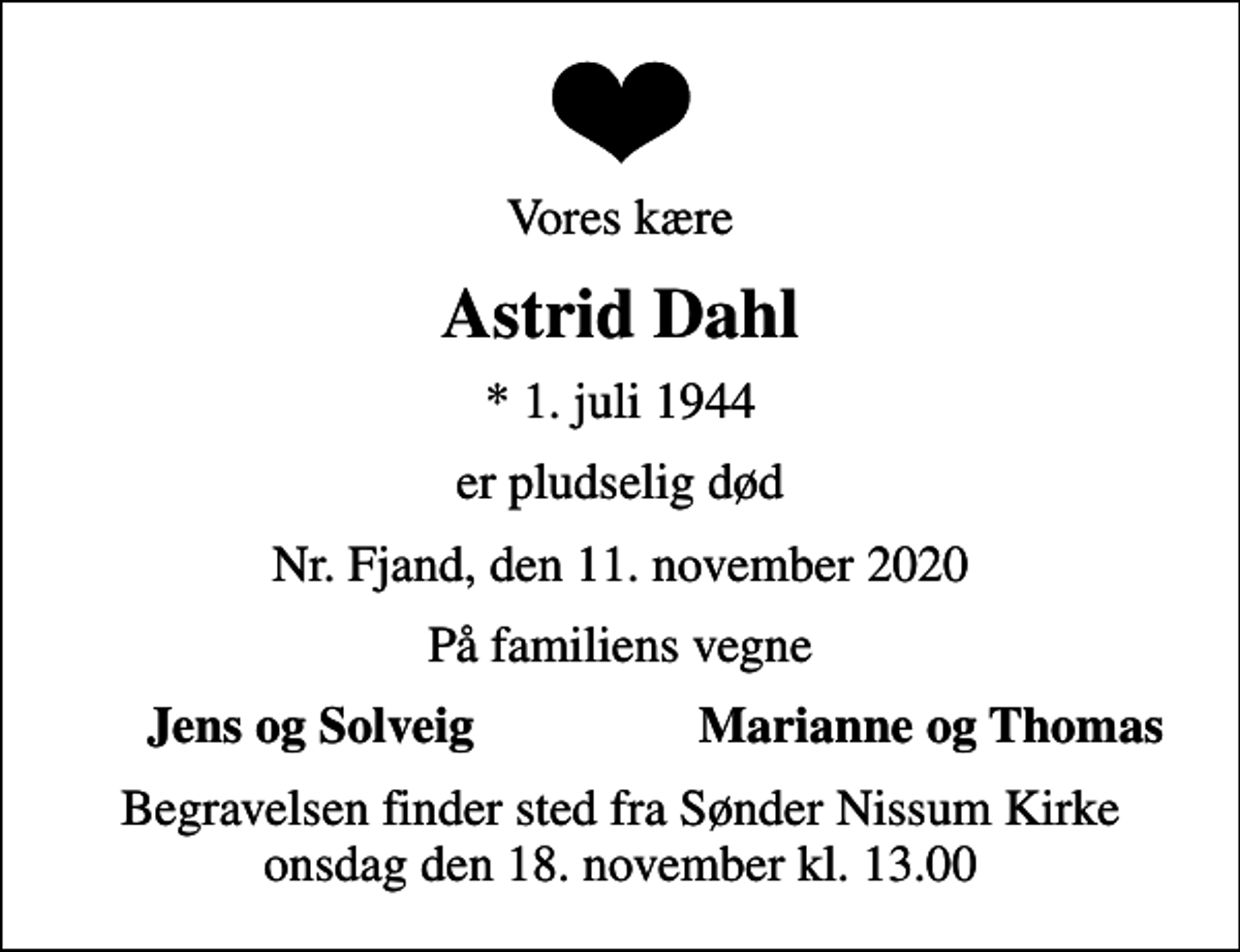 <p>Vores kære<br />Astrid Dahl<br />* 1. juli 1944<br />er pludselig død<br />Nr. Fjand, den 11. november 2020<br />På familiens vegne<br />Jens og Solveig<br />Marianne og Thomas<br />Begravelsen finder sted fra Sønder Nissum Kirke onsdag den 18. november kl. 13.00</p>