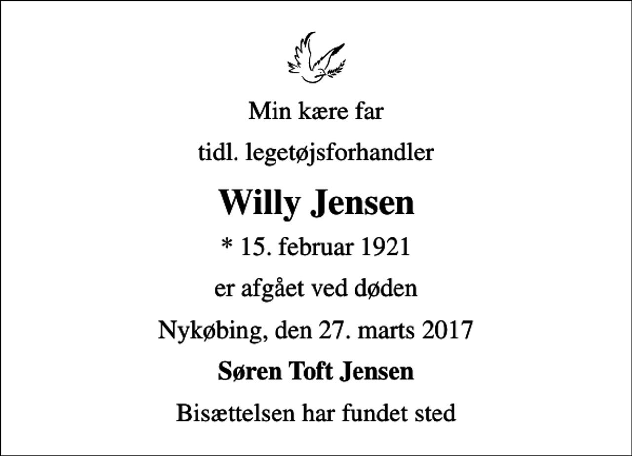 <p>Min kære far<br />tidl. legetøjsforhandler<br />Willy Jensen<br />* 15. februar 1921<br />er afgået ved døden<br />Nykøbing, den 27. marts 2017<br />Søren Toft Jensen<br />Bisættelsen har fundet sted</p>