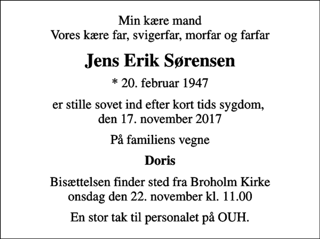 <p>Min kære mand Vores kære far, svigerfar, morfar og farfar<br />Jens Erik Sørensen<br />* 20. februar 1947<br />er stille sovet ind efter kort tids sygdom, den 17. november 2017<br />På familiens vegne<br />Doris<br />Bisættelsen finder sted fra Broholm Kirke onsdag den 22. november kl. 11.00<br />En stor tak til personalet på OUH.</p>